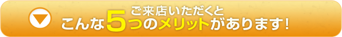 ご来店いただくとこんな5つのメリットがあります。