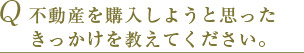 Q 不動産を購入しようと思ったきっかけを教えてください。 