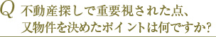 Q 不動産探しで重要視された点、又物件を決めたポイントは何ですか？ 