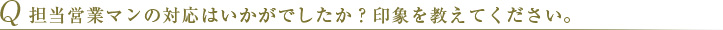 Q 担当営業マンの対応はいかがでしたか？印象を教えてください。 