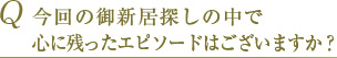 Q 今回の御新居探しの中で心に残ったエピソードはございますか？