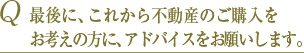 Q 最後に、これから不動産のご購入の方に、アドバイスをお願いします。